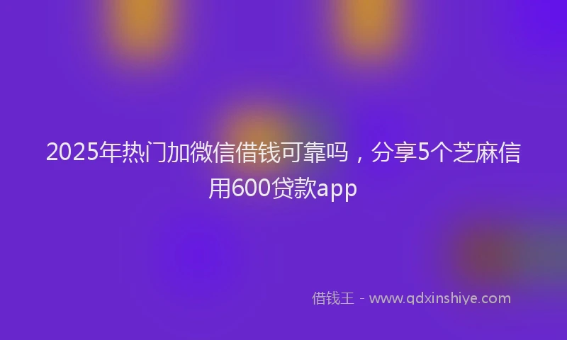 2025年热门加微信借钱可靠吗，分享5个芝麻信用600贷款app