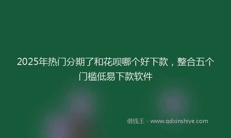 2025年热门分期了和花呗哪个好下款，整合五个门槛低易下款软件