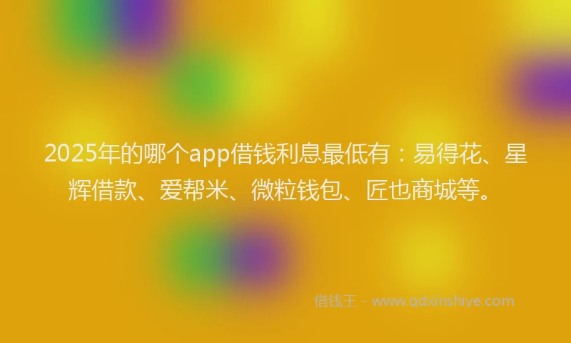 2025年的哪个app借钱利息最低有：易得花、星辉借款、爱帮米、微粒钱包、匠也商城等。