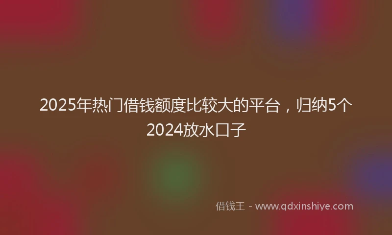 2025年热门借钱额度比较大的平台，归纳5个2024放水口子