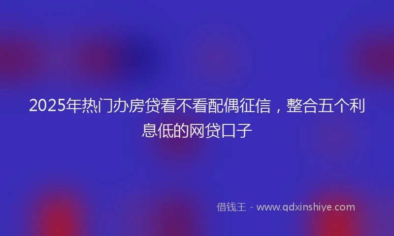 2025年热门办房贷看不看配偶征信，整合五个利息低的网贷口子