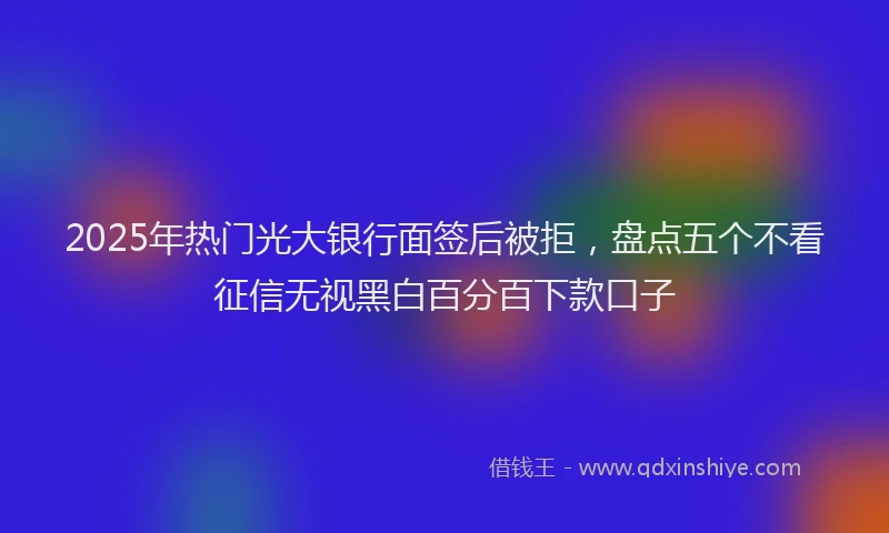 2025年热门光大银行面签后被拒，盘点五个不看征信无视黑白百分百下款口子