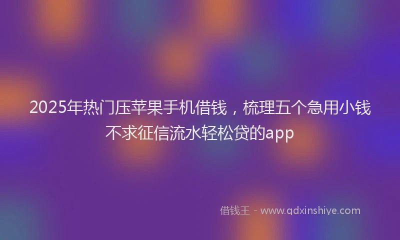 2025年热门压苹果手机借钱，梳理五个急用小钱不求征信流水轻松贷的app