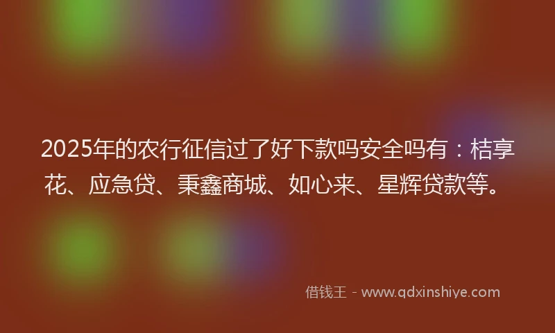 2025年的农行征信过了好下款吗安全吗有：桔享花、应急贷、秉鑫商城、如心来、星辉贷款等。