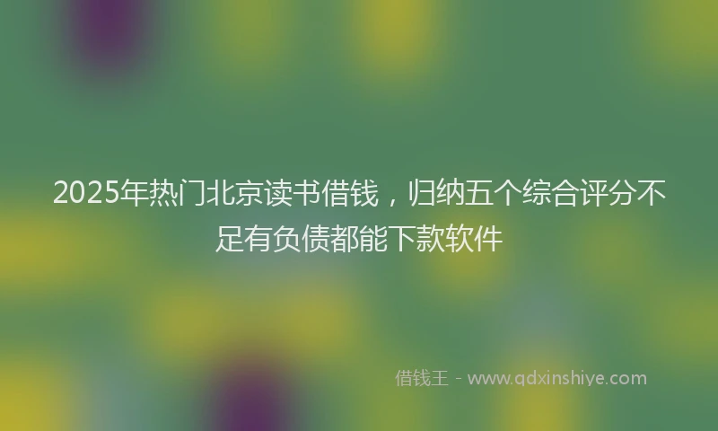 2025年热门北京读书借钱，归纳五个综合评分不足有负债都能下款软件