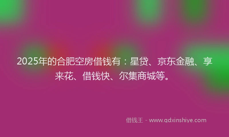 2025年的合肥空房借钱有：星贷、京东金融、享来花、借钱快、尔集商城等。
