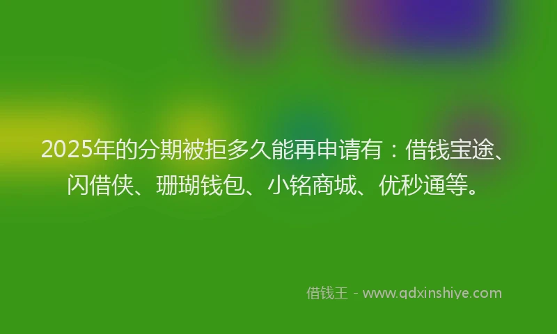 2025年的分期被拒多久能再申请有：借钱宝途、闪借侠、珊瑚钱包、小铭商城、优秒通等。