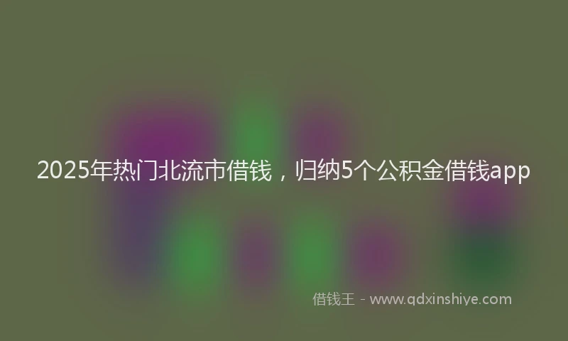 2025年热门北流市借钱，归纳5个公积金借钱app