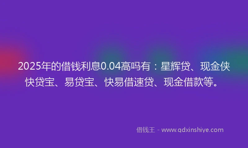 2025年的借钱利息0.04高吗有：星辉贷、现金侠快贷宝、易贷宝、快易借速贷、现金借款等。