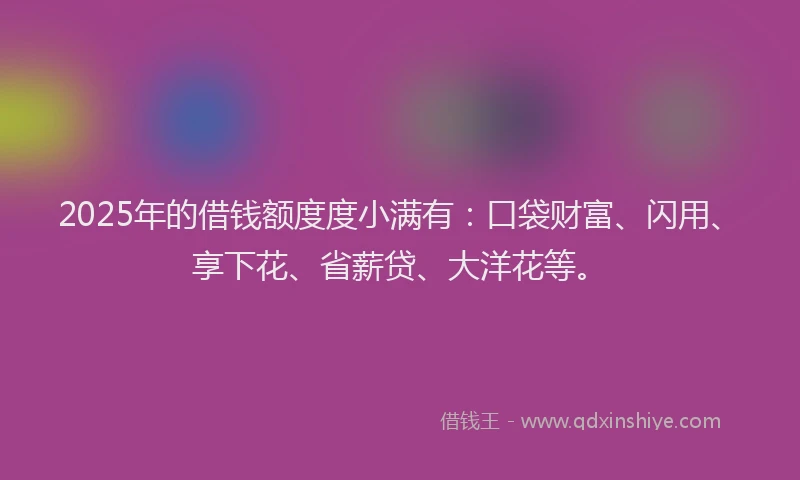 2025年的借钱额度度小满有：口袋财富、闪用、享下花、省薪贷、大洋花等。