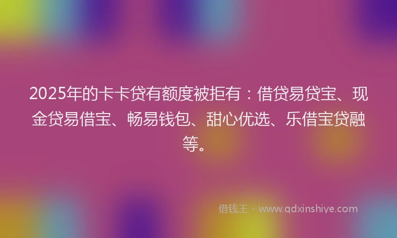 2025年的卡卡贷有额度被拒有：借贷易贷宝、现金贷易借宝、畅易钱包、甜心优选、乐借宝贷融等。