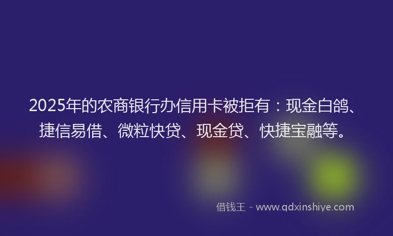 2025年的农商银行办信用卡被拒有：现金白鸽、捷信易借、微粒快贷、现金贷、快捷宝融等。