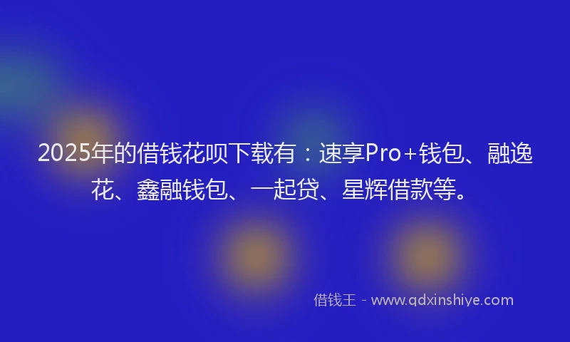 2025年的借钱花呗下载有：速享Pro+钱包、融逸花、鑫融钱包、一起贷、星辉借款等。
