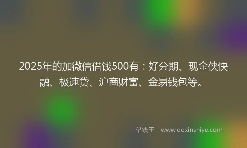 2025年的加微信借钱500有：好分期、现金侠快融、极速贷、沪商财富、金易钱包等。
