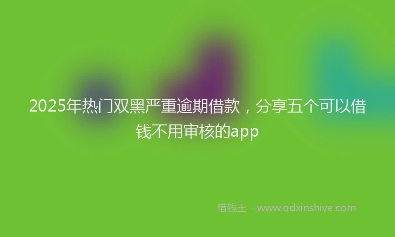 2025年热门双黑严重逾期借款，分享五个可以借钱不用审核的app