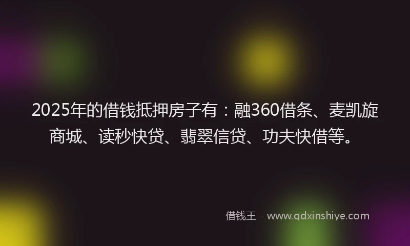 2025年的借钱抵押房子有：融360借条、麦凯旋商城、读秒快贷、翡翠信贷、功夫快借等。