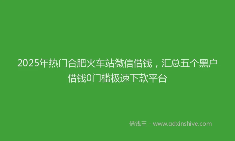 2025年热门合肥火车站微信借钱，汇总五个黑户借钱0门槛极速下款平台
