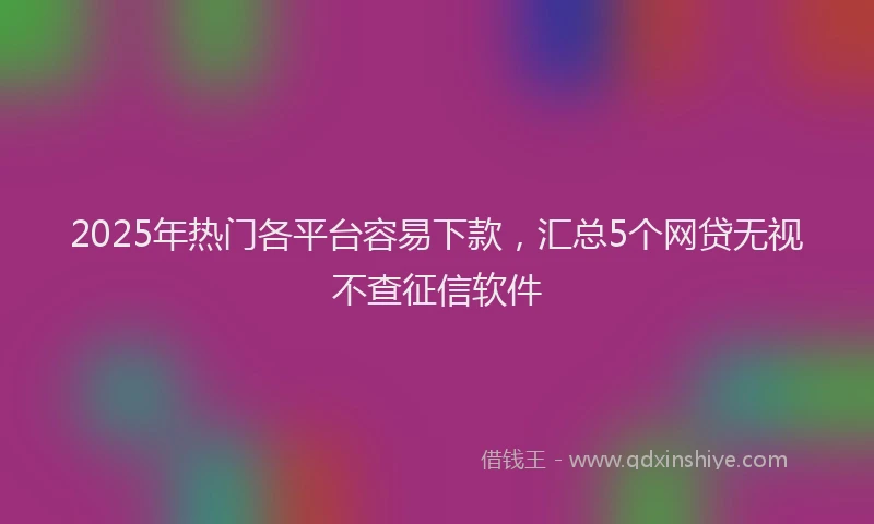 2025年热门各平台容易下款，汇总5个网贷无视不查征信软件