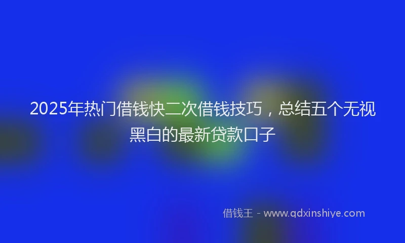 2025年热门借钱快二次借钱技巧，总结五个无视黑白的最新贷款口子