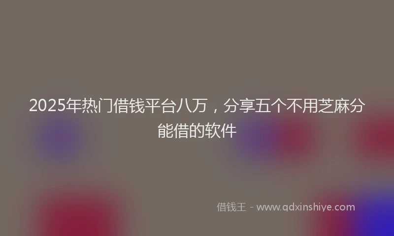 2025年热门借钱平台八万，分享五个不用芝麻分能借的软件