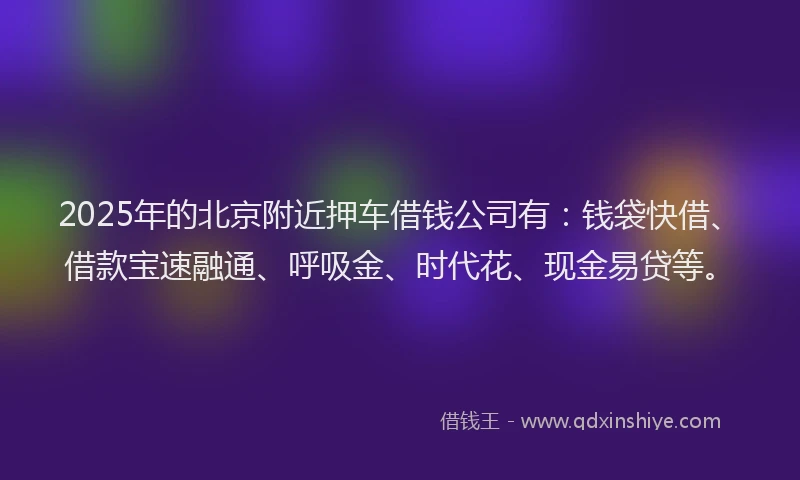 2025年的北京附近押车借钱公司有：钱袋快借、借款宝速融通、呼吸金、时代花、现金易贷等。