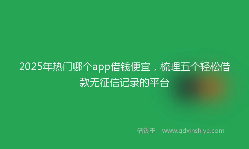 2025年热门哪个app借钱便宜，梳理五个轻松借款无征信记录的平台
