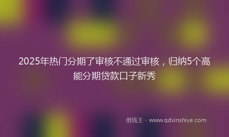 2025年热门分期了审核不通过审核，归纳5个高能分期贷款口子新秀