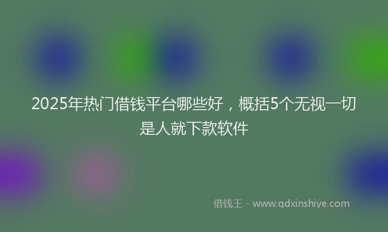 2025年热门借钱平台哪些好，概括5个无视一切是人就下款软件