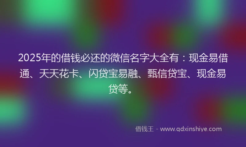 2025年的借钱必还的微信名字大全有：现金易借通、天天花卡、闪贷宝易融、甄信贷宝、现金易贷等。
