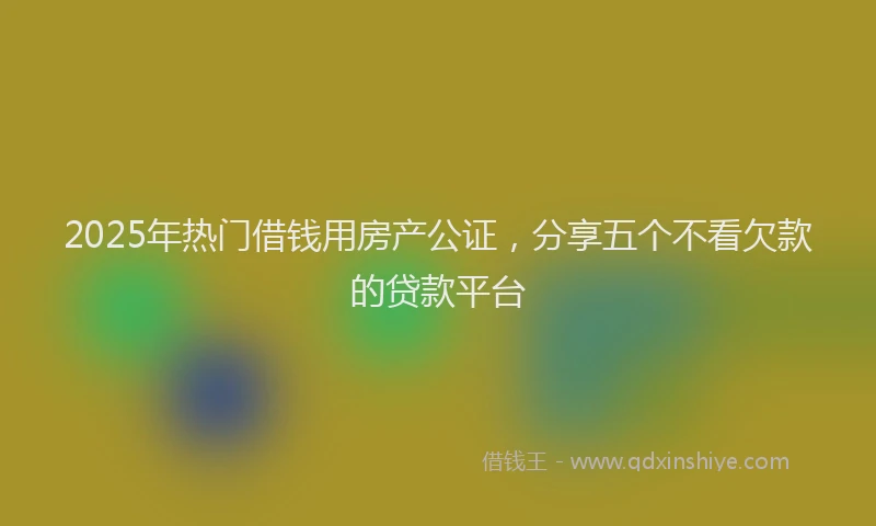 2025年热门借钱用房产公证，分享五个不看欠款的贷款平台
