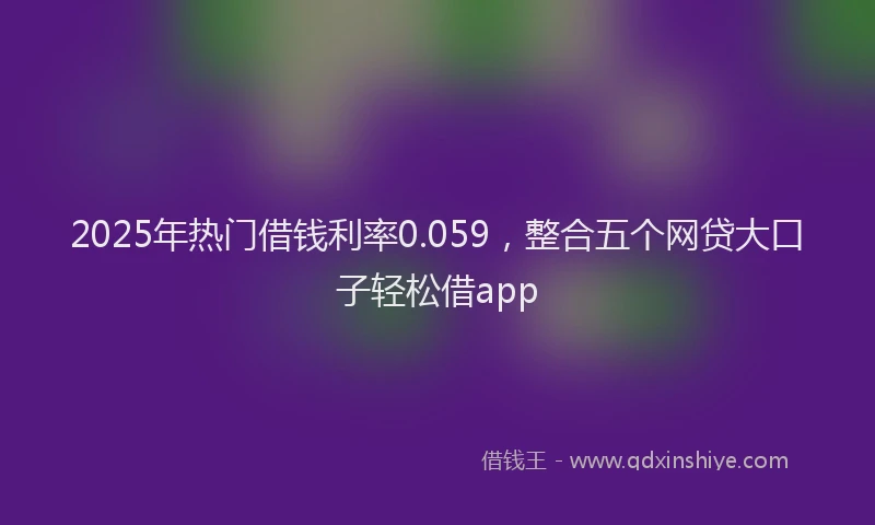 2025年热门借钱利率0.059，整合五个网贷大口子轻松借app