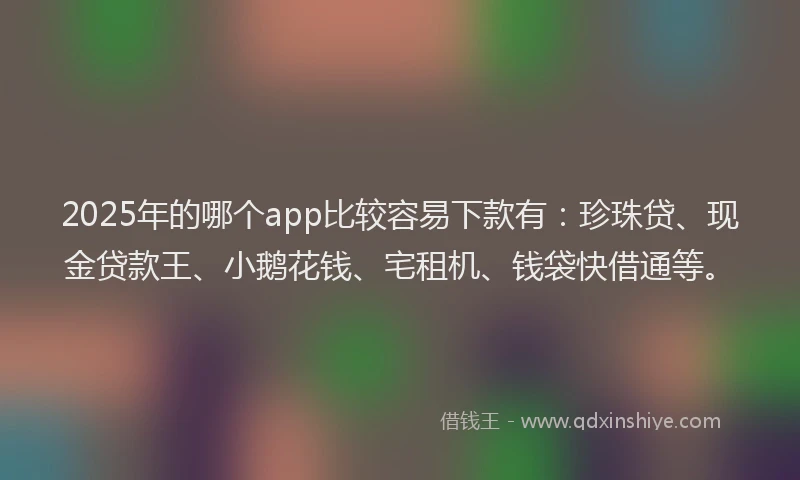 2025年的哪个app比较容易下款有：珍珠贷、现金贷款王、小鹅花钱、宅租机、钱袋快借通等。