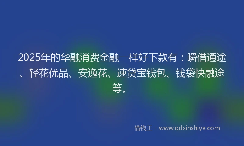 2025年的华融消费金融一样好下款有：瞬借通途、轻花优品、安逸花、速贷宝钱包、钱袋快融途等。