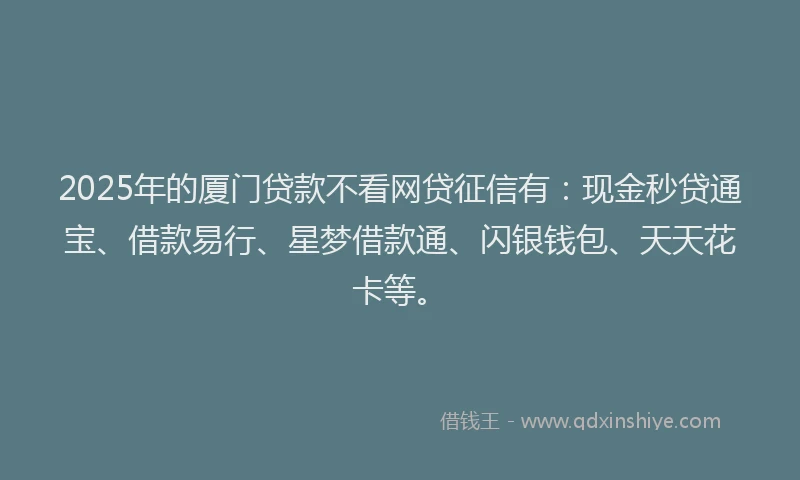 2025年的厦门贷款不看网贷征信有：现金秒贷通宝、借款易行、星梦借款通、闪银钱包、天天花卡等。
