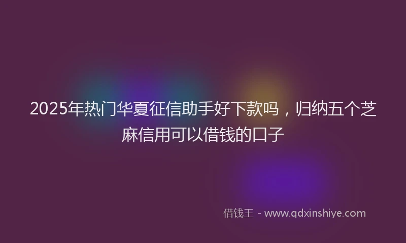 2025年热门华夏征信助手好下款吗，归纳五个芝麻信用可以借钱的口子