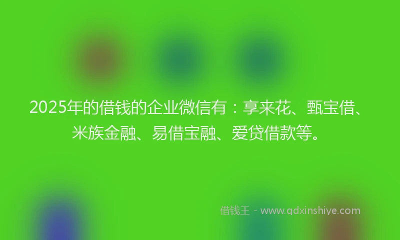 2025年的借钱的企业微信有：享来花、甄宝借、米族金融、易借宝融、爱贷借款等。