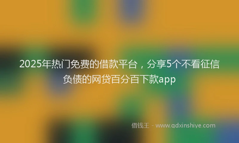 2025年热门免费的借款平台，分享5个不看征信负债的网贷百分百下款app