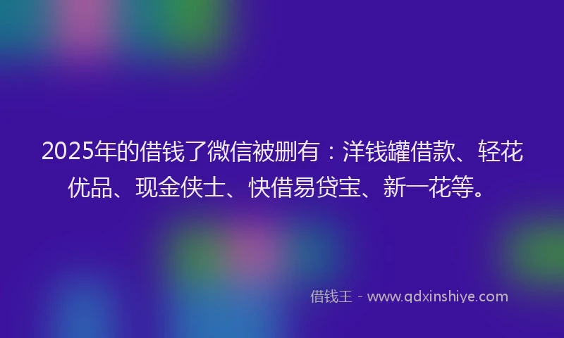 2025年的借钱了微信被删有：洋钱罐借款、轻花优品、现金侠士、快借易贷宝、新一花等。