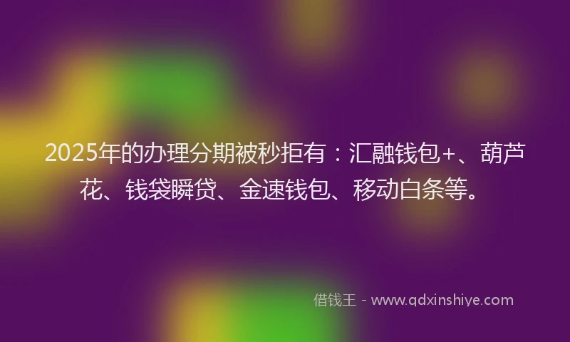 2025年的办理分期被秒拒有：汇融钱包+、葫芦花、钱袋瞬贷、金速钱包、移动白条等。