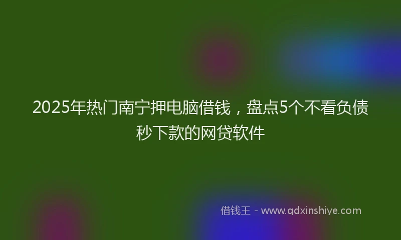 2025年热门南宁押电脑借钱，盘点5个不看负债秒下款的网贷软件