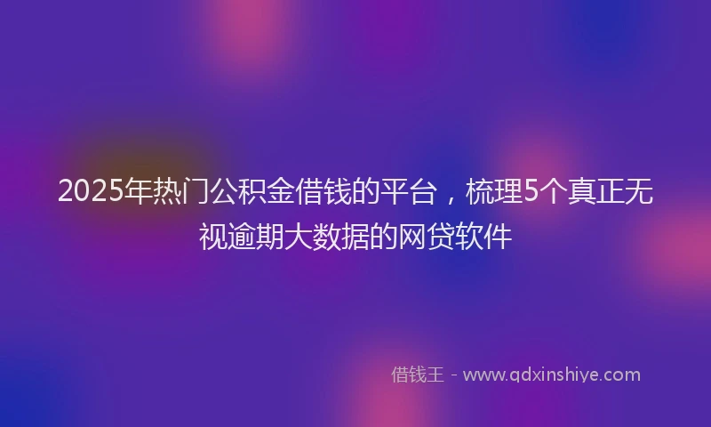 2025年热门公积金借钱的平台，梳理5个真正无视逾期大数据的网贷软件