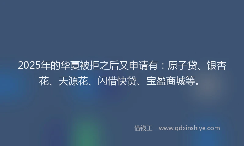 2025年的华夏被拒之后又申请有：原子贷、银杏花、天源花、闪借快贷、宝盈商城等。