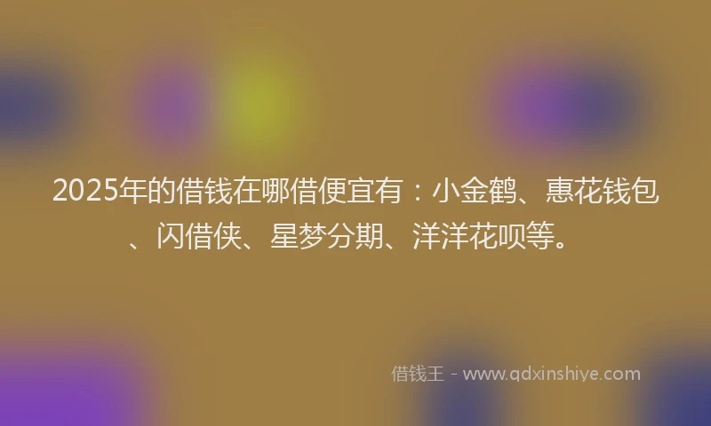 2025年的借钱在哪借便宜有：小金鹤、惠花钱包、闪借侠、星梦分期、洋洋花呗等。