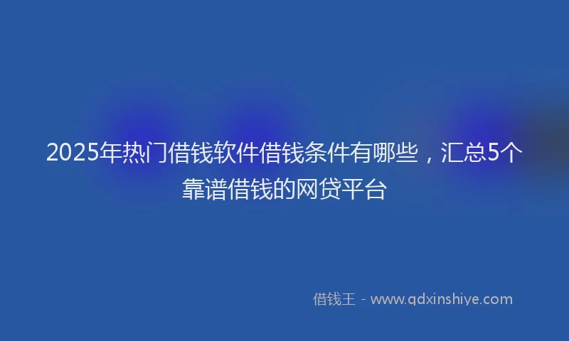 2025年热门借钱软件借钱条件有哪些，汇总5个靠谱借钱的网贷平台