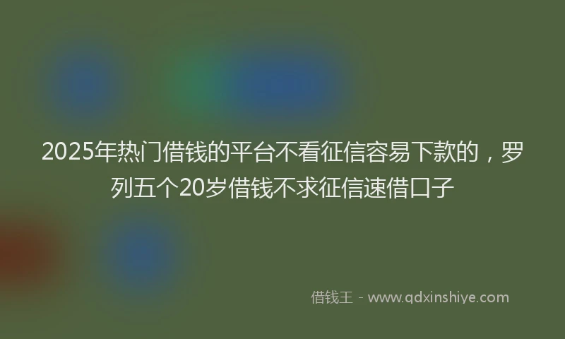 2025年热门借钱的平台不看征信容易下款的，罗列五个20岁借钱不求征信速借口子