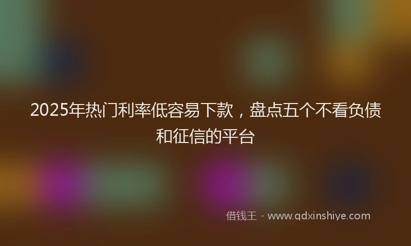 2025年热门利率低容易下款，盘点五个不看负债和征信的平台
