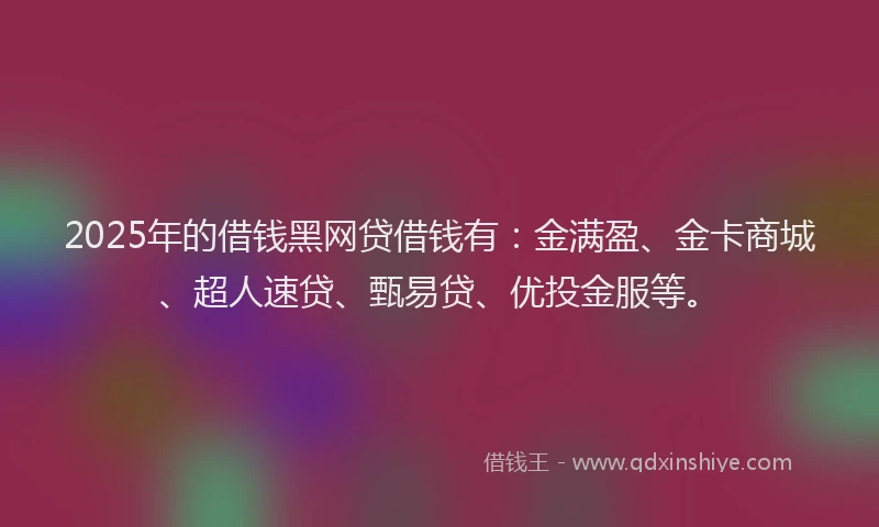 2025年的借钱黑网贷借钱有：金满盈、金卡商城、超人速贷、甄易贷、优投金服等。