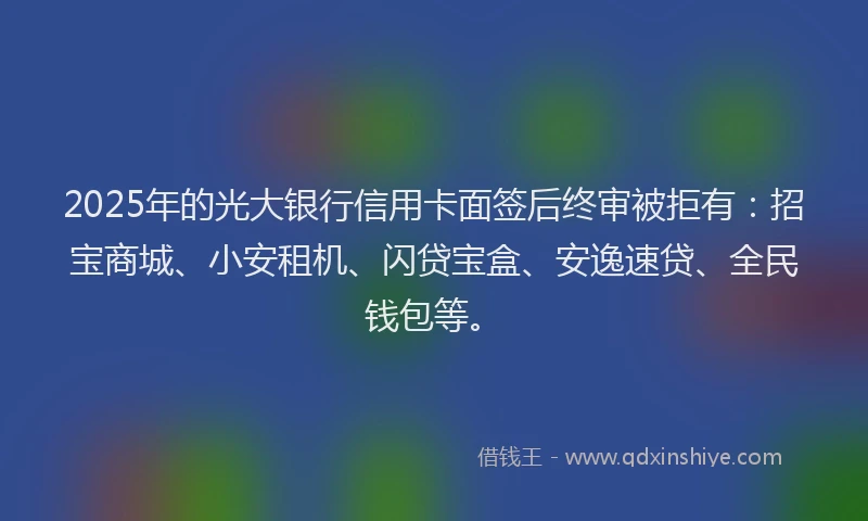 2025年的光大银行信用卡面签后终审被拒有：招宝商城、小安租机、闪贷宝盒、安逸速贷、全民钱包等。