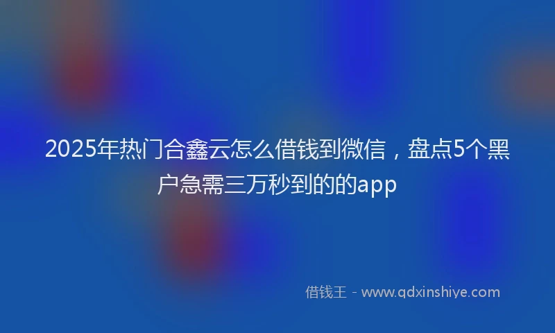 2025年热门合鑫云怎么借钱到微信，盘点5个黑户急需三万秒到的的app