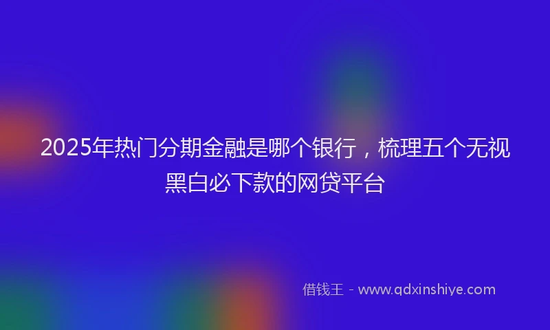 2025年热门分期金融是哪个银行，梳理五个无视黑白必下款的网贷平台